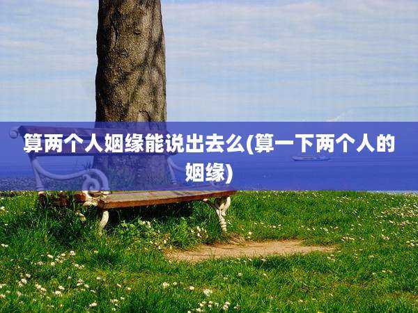 算两个人姻缘能说出去么(算一下两个人的姻缘)