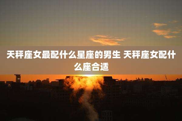 天秤座女最配什么星座的男生 天秤座女配什么座合适