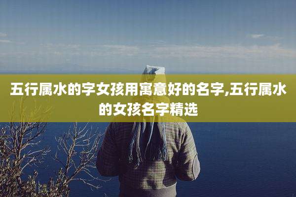 五行属水的字女孩用寓意好的名字,五行属水的女孩名字精选