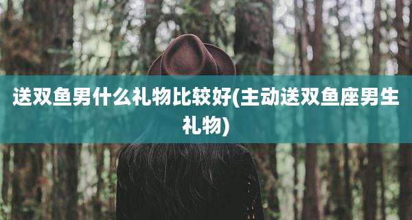 送双鱼男什么礼物比较好(主动送双鱼座男生礼物)