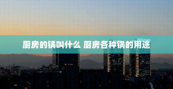 厨房的锅叫什么 厨房各种锅的用途