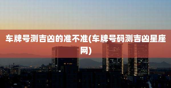 车牌号测吉凶的准不准(车牌号码测吉凶星座网)