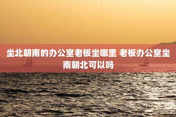 坐北朝南的办公室老板坐哪里 老板办公室坐南朝北可以吗