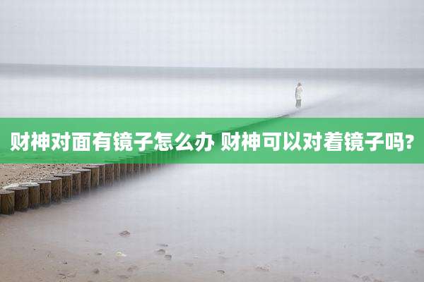 财神对面有镜子怎么办 财神可以对着镜子吗?