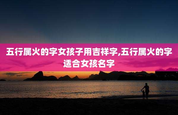 五行属火的字女孩子用吉祥字,五行属火的字适合女孩名字