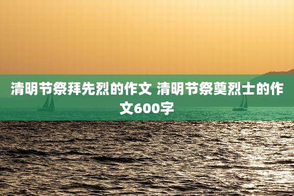 清明节祭拜先烈的作文 清明节祭奠烈士的作文600字