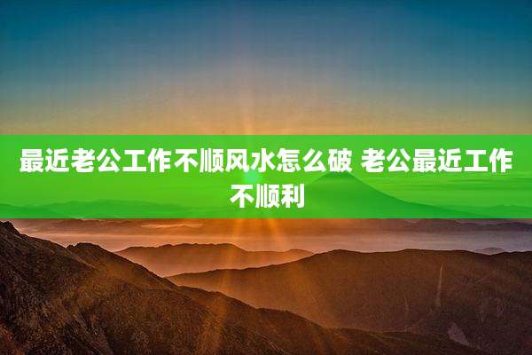 最近老公工作不顺风水怎么破 老公最近工作不顺利