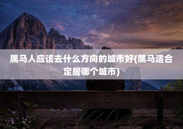 属马人应该去什么方向的城市好(属马适合定居哪个城市)
