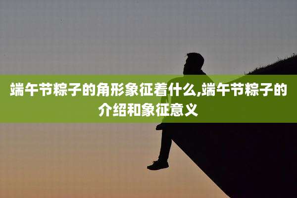 端午节粽子的角形象征着什么,端午节粽子的介绍和象征意义