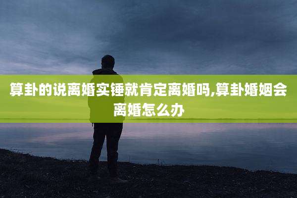 算卦的说离婚实锤就肯定离婚吗,算卦婚姻会离婚怎么办