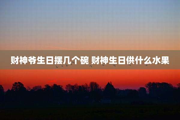 财神爷生日摆几个碗 财神生日供什么水果