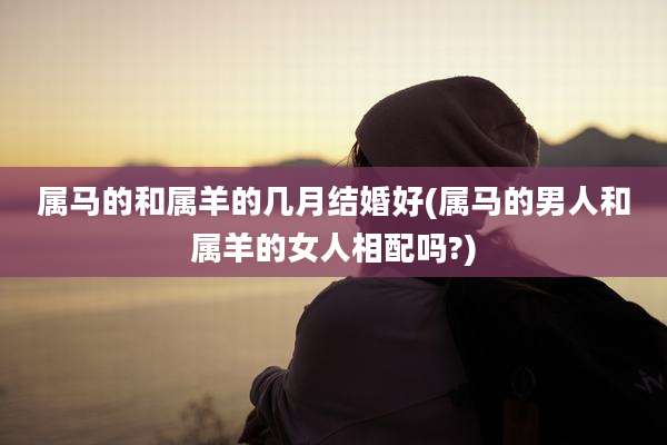 属马的和属羊的几月结婚好(属马的男人和属羊的女人相配吗?)