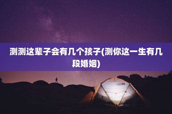 测测这辈子会有几个孩子(测你这一生有几段婚姻)
