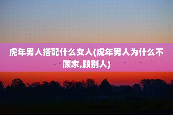 虎年男人搭配什么女人(虎年男人为什么不顾家,顾别人)