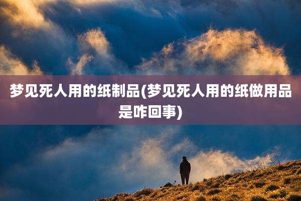 梦见死人用的纸制品(梦见死人用的纸做用品是咋回事)