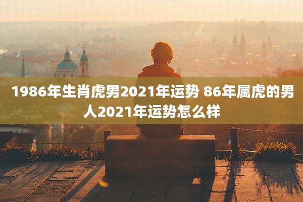 1986年生肖虎男2021年运势 86年属虎的男人2021年运势怎么样