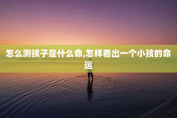 怎么测孩子是什么命,怎样看出一个小孩的命运