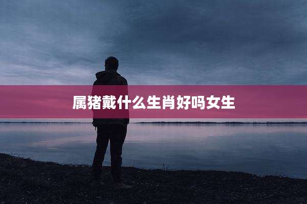 属猪戴什么生肖好吗女生