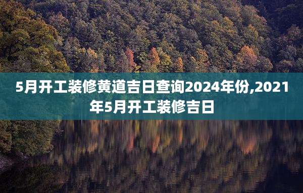5月开工装修黄道吉日查询2024年份,2021年5月开工装修吉日