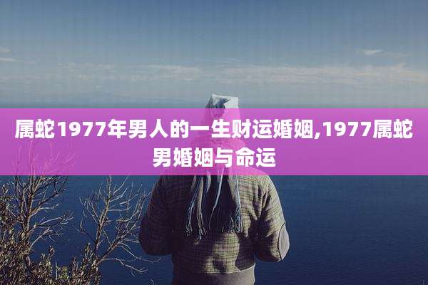 属蛇1977年男人的一生财运婚姻,1977属蛇男婚姻与命运