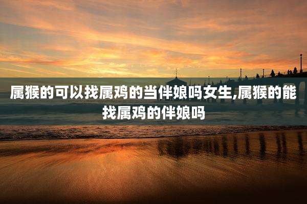属猴的可以找属鸡的当伴娘吗女生,属猴的能找属鸡的伴娘吗