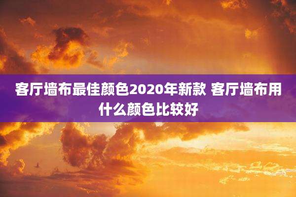 客厅墙布最佳颜色2020年新款 客厅墙布用什么颜色比较好