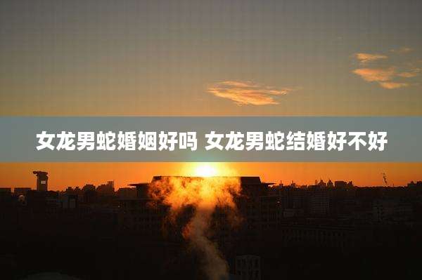 女龙男蛇婚姻好吗 女龙男蛇结婚好不好
