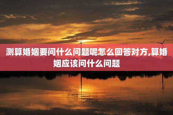 测算婚姻要问什么问题呢怎么回答对方,算婚姻应该问什么问题