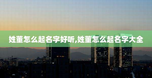 姓董怎么起名字好听,姓董怎么起名字大全