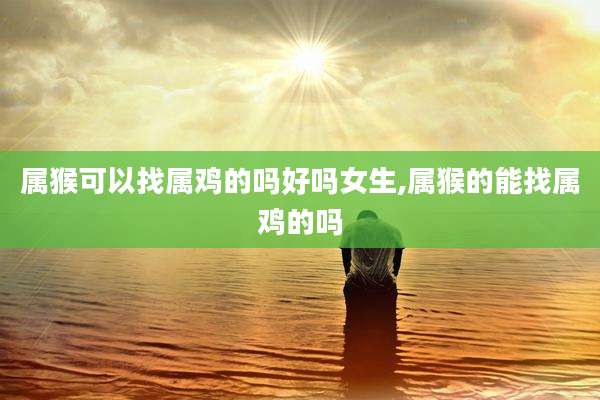 属猴可以找属鸡的吗好吗女生,属猴的能找属鸡的吗