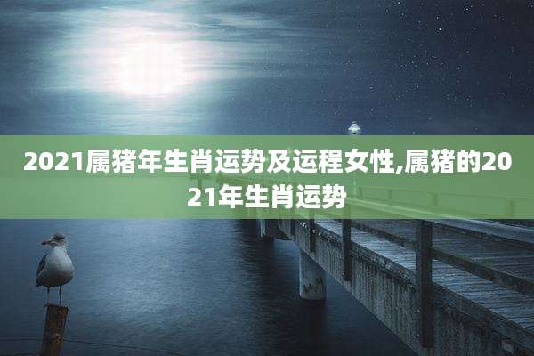 2021属猪年生肖运势及运程女性,属猪的2021年生肖运势