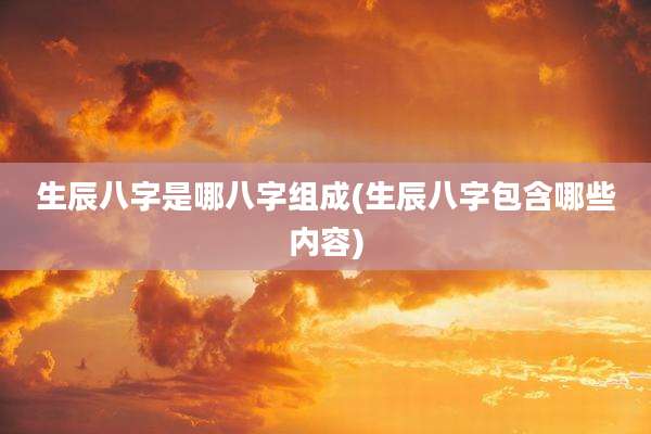 生辰八字是哪八字组成(生辰八字包含哪些内容)