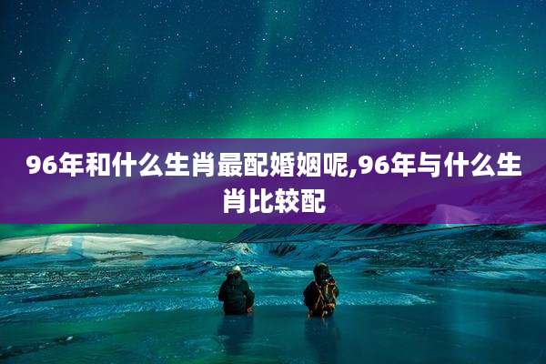96年和什么生肖最配婚姻呢,96年与什么生肖比较配