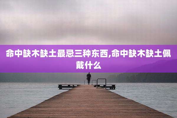 命中缺木缺土最忌三种东西,命中缺木缺土佩戴什么