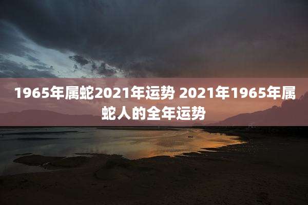 1965年属蛇2021年运势 2021年1965年属蛇人的全年运势