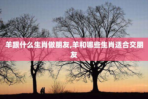 羊跟什么生肖做朋友,羊和哪些生肖适合交朋友
