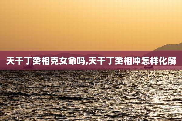 天干丁癸相克女命吗,天干丁癸相冲怎样化解