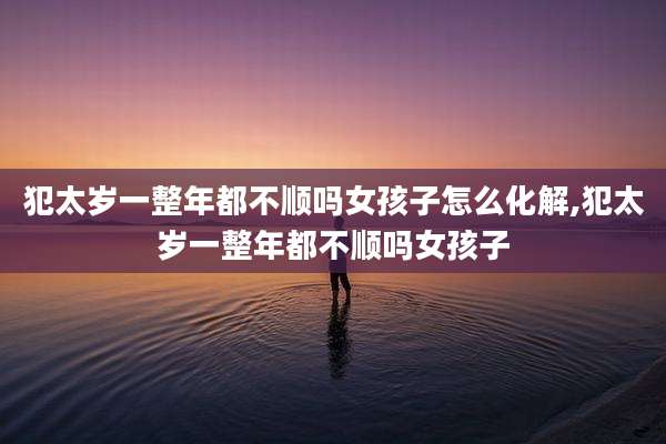 犯太岁一整年都不顺吗女孩子怎么化解,犯太岁一整年都不顺吗女孩子