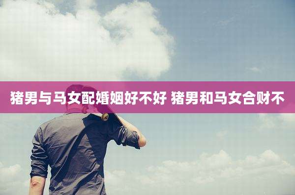 猪男与马女配婚姻好不好 猪男和马女合财不