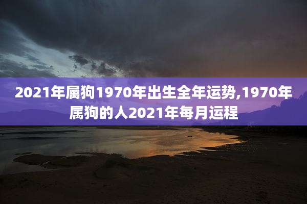 2021年属狗1970年出生全年运势,1970年属狗的人2021年每月运程