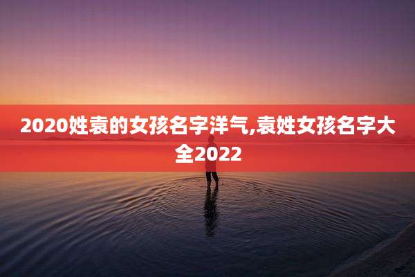 2020姓袁的女孩名字洋气,袁姓女孩名字大全2022