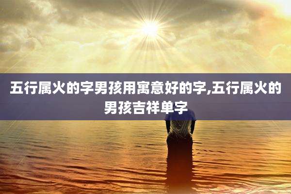 五行属火的字男孩用寓意好的字,五行属火的男孩吉祥单字