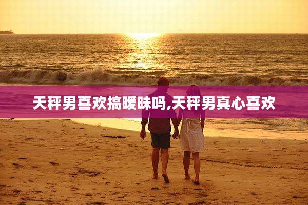 天秤男喜欢搞暧昧吗,天秤男真心喜欢