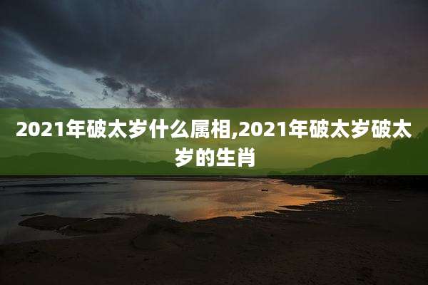 2021年破太岁什么属相,2021年破太岁破太岁的生肖