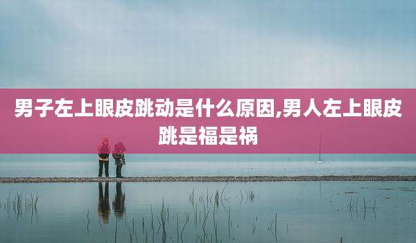 男子左上眼皮跳动是什么原因,男人左上眼皮跳是福是祸