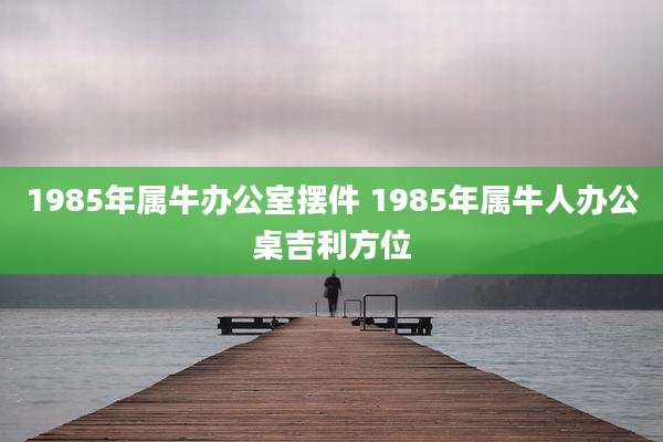 1985年属牛办公室摆件 1985年属牛人办公桌吉利方位