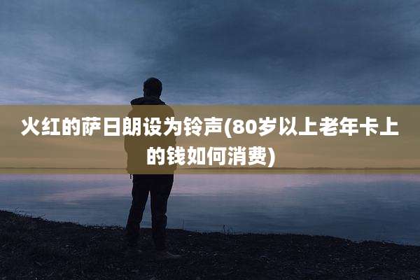 火红的萨日朗设为铃声(80岁以上老年卡上的钱如何消费)