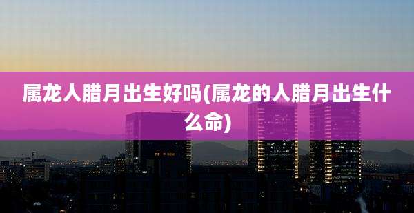 属龙人腊月出生好吗(属龙的人腊月出生什么命)