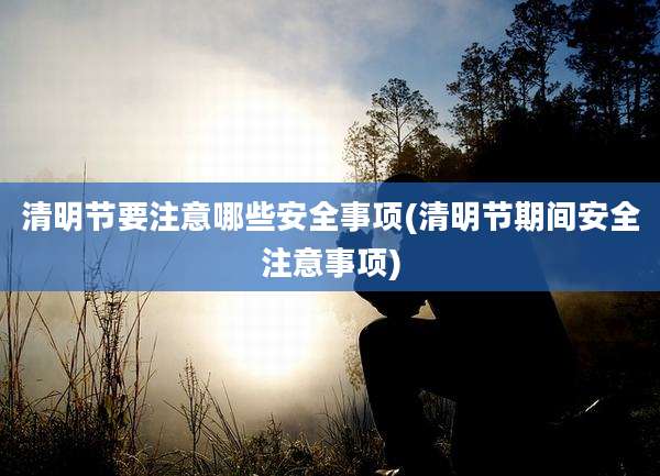 清明节要注意哪些安全事项(清明节期间安全注意事项)