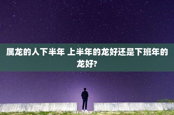属龙的人下半年 上半年的龙好还是下班年的龙好?
